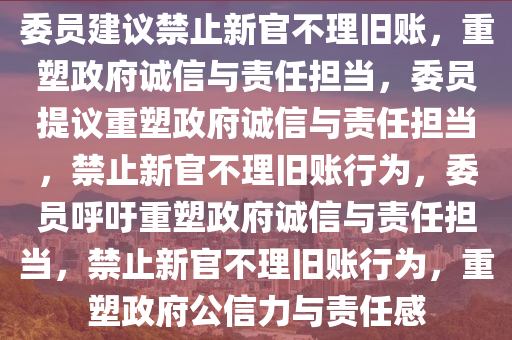 委员建议禁止新官不理旧账，重塑政府诚信与责任担当，委员提议重塑政府诚信与责任担当，禁止新官不理旧账行为，委员呼吁重塑政府诚信与责任担当，禁止新官不理旧账行为，重塑政府公信力与责任感