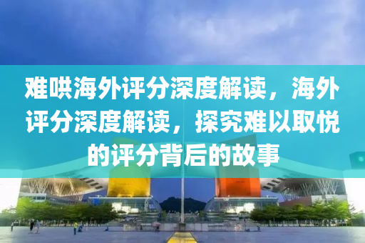 难哄海外评分深度解读，海外评分深度解读，探究难以取悦的评分背后的故事