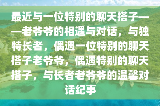 最近与一位特别的聊天搭子——老爷爷的相遇与对话，与独特长者，偶遇一位特别的聊天搭子老爷爷，偶遇特别的聊天搭子，与长者老爷爷的温馨对话纪事