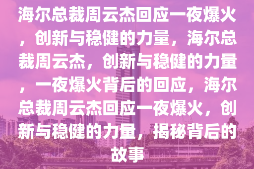 海尔总裁周云杰回应一夜爆火，创新与稳健的力量，海尔总裁周云杰，创新与稳健的力量，一夜爆火背后的回应，海尔总裁周云杰回应一夜爆火，创新与稳健的力量，揭秘背后的故事