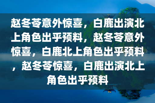 赵冬苓意外惊喜，白鹿出演北上角色出乎预料，赵冬苓意外惊喜，白鹿北上角色出乎预料，赵冬苓惊喜，白鹿出演北上角色出乎预料