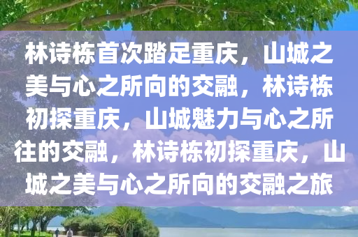 林诗栋首次踏足重庆，山城之美与心之所向的交融，林诗栋初探重庆，山城魅力与心之所往的交融，林诗栋初探重庆，山城之美与心之所向的交融之旅