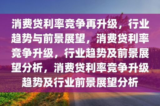 消费贷利率竞争再升级，行业趋势与前景展望，消费贷利率竞争升级，行业趋势及前景展望分析，消费贷利率竞争升级趋势及行业前景展望分析