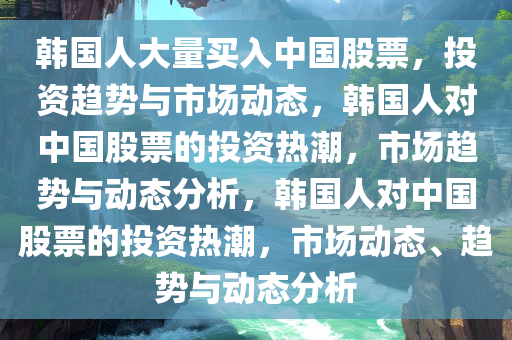 韩国人大量买入中国股票，投资趋势与市场动态，韩国人对中国股票的投资热潮，市场趋势与动态分析，韩国人对中国股票的投资热潮，市场动态、趋势与动态分析