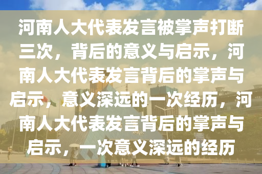 河南人大代表发言被掌声打断三次，背后的意义与启示，河南人大代表发言背后的掌声与启示，意义深远的一次经历，河南人大代表发言背后的掌声与启示，一次意义深远的经历