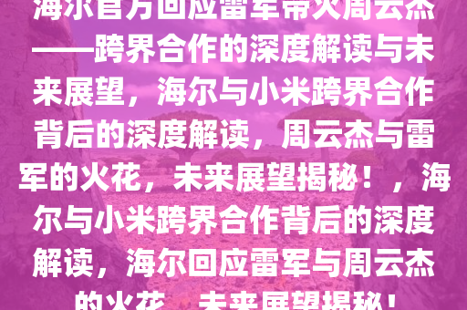 海尔官方回应雷军带火周云杰——跨界合作的深度解读与未来展望，海尔与小米跨界合作背后的深度解读，周云杰与雷军的火花，未来展望揭秘！，海尔与小米跨界合作背后的深度解读，海尔回应雷军与周云杰的火花，未来展望揭秘！