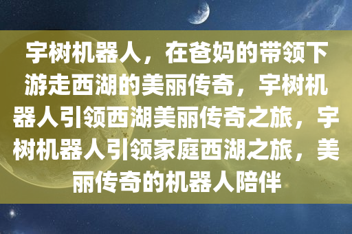 宇树机器人，在爸妈的带领下游走西湖的美丽传奇，宇树机器人引领西湖美丽传奇之旅，宇树机器人引领家庭西湖之旅，美丽传奇的机器人陪伴