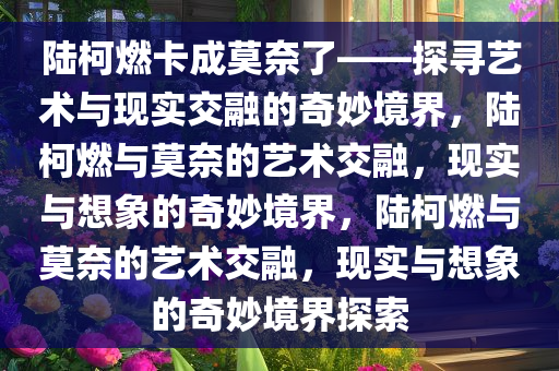 陆柯燃卡成莫奈了——探寻艺术与现实交融的奇妙境界，陆柯燃与莫奈的艺术交融，现实与想象的奇妙境界，陆柯燃与莫奈的艺术交融，现实与想象的奇妙境界探索