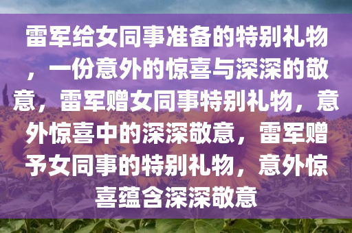 雷军给女同事准备的特别礼物，一份意外的惊喜与深深的敬意，雷军赠女同事特别礼物，意外惊喜中的深深敬意，雷军赠予女同事的特别礼物，意外惊喜蕴含深深敬意