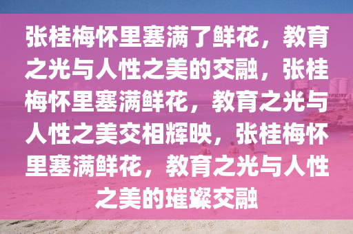 张桂梅怀里塞满了鲜花，教育之光与人性之美的交融，张桂梅怀里塞满鲜花，教育之光与人性之美交相辉映