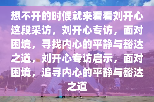 想不开的时候就来看看刘开心这段采访，刘开心专访，面对困境，寻找内心的平静与豁达之道，刘开心专访启示，面对困境，追寻内心的平静与豁达之道