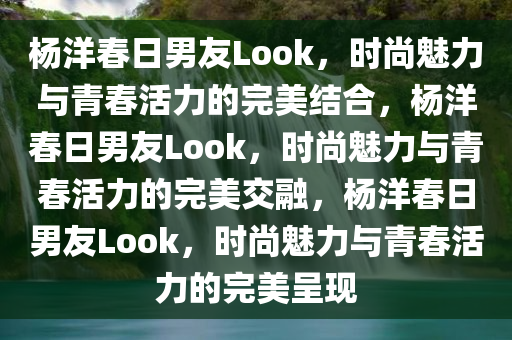 杨洋春日男友Look，时尚魅力与青春活力的完美结合，杨洋春日男友Look，时尚魅力与青春活力的完美交融