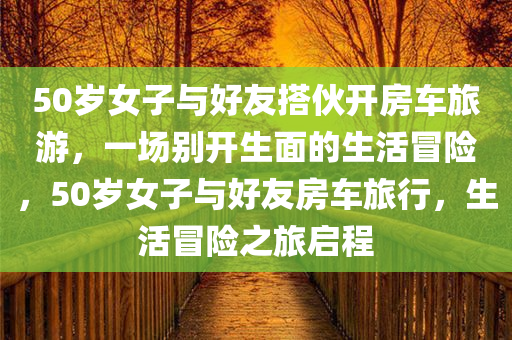 50岁女子与好友搭伙开房车旅游，一场别开生面的生活冒险，50岁女子与好友房车旅行，生活冒险之旅启程