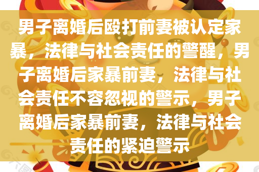 男子离婚后殴打前妻被认定家暴，法律与社会责任的警醒，男子离婚后家暴前妻，法律与社会责任不容忽视的警示，男子离婚后家暴前妻，法律与社会责任的紧迫警示