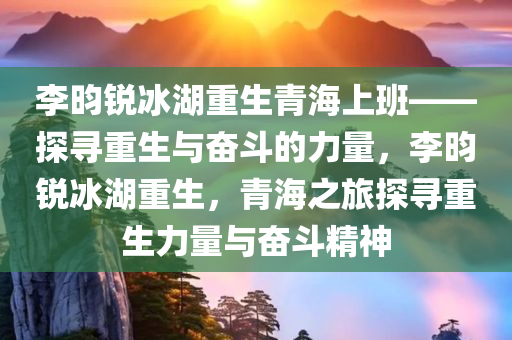 李昀锐冰湖重生青海上班——探寻重生与奋斗的力量，李昀锐冰湖重生，青海之旅探寻重生力量与奋斗精神