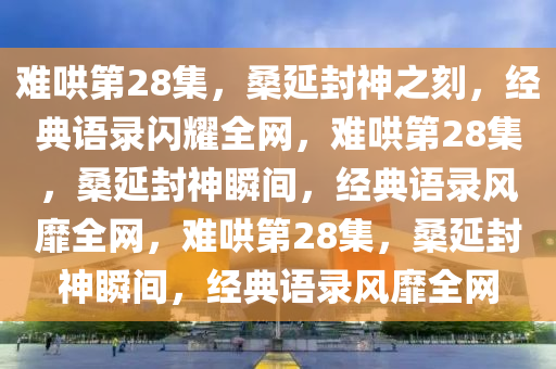 难哄第28集，桑延封神之刻，经典语录闪耀全网，难哄第28集，桑延封神瞬间，经典语录风靡全网，难哄第28集，桑延封神瞬间，经典语录风靡全网