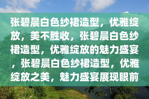 张碧晨白色纱裙造型，优雅绽放，美不胜收，张碧晨白色纱裙造型，优雅绽放的魅力盛宴，张碧晨白色纱裙造型，优雅绽放之美，魅力盛宴展现眼前