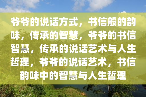 爷爷的说话方式，书信般的韵味，传承的智慧，爷爷的书信智慧，传承的说话艺术与人生哲理，爷爷的说话艺术，书信韵味中的智慧与人生哲理