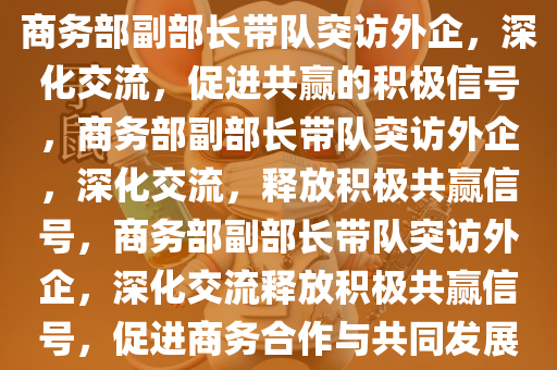 商务部副部长带队突访外企，深化交流，促进共赢的积极信号，商务部副部长带队突访外企，深化交流，释放积极共赢信号，商务部副部长带队突访外企，深化交流释放积极共赢信号，促进商务合作与共同发展