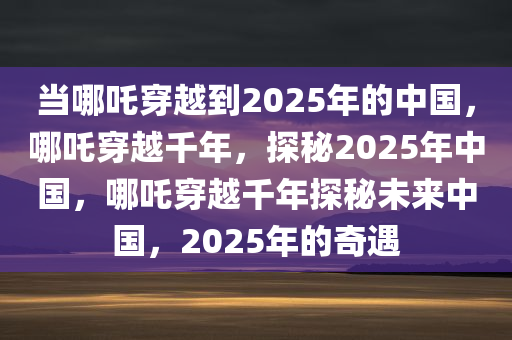 当哪吒穿越到2025年的中国，哪吒穿越千年，探秘2025年中国，哪吒穿越千年探秘未来中国，2025年的奇遇