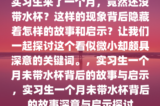 实习生来了一个月，竟然还没带水杯？这样的现象背后隐藏着怎样的故事和启示？让我们一起探讨这个看似微小却颇具深意的关键词。，实习生一个月未带水杯背后的故事与启示，实习生一个月未带水杯背后的故事深意与启示探讨