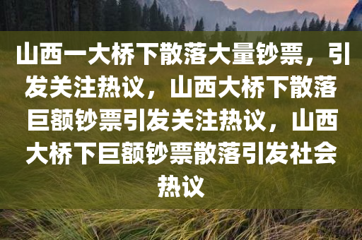 山西一大桥下散落大量钞票，引发关注热议，山西大桥下散落巨额钞票引发关注热议，山西大桥下巨额钞票散落引发社会热议