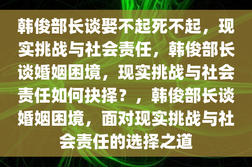 韩俊部长谈娶不起死不起，现实挑战与社会责任，韩俊部长谈婚姻困境，现实挑战与社会责任如何抉择？，韩俊部长谈婚姻困境，面对现实挑战与社会责任的选择之道