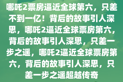 哪吒2票房逼近全球第六，只差不到一亿！背后的故事引人深思，哪吒2逼近全球票房第六，背后的故事引人深思，只差一步之遥，哪吒2逼近全球票房第六，背后的故事引人深思，只差一步之遥超越传奇