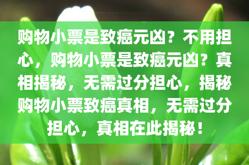 购物小票是致癌元凶？不用担心，购物小票是致癌元凶？真相揭秘，无需过分担心，揭秘购物小票致癌真相，无需过分担心，真相在此揭秘！