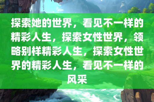 探索她的世界，看见不一样的精彩人生，探索女性世界，领略别样精彩人生，探索女性世界的精彩人生，看见不一样的风采