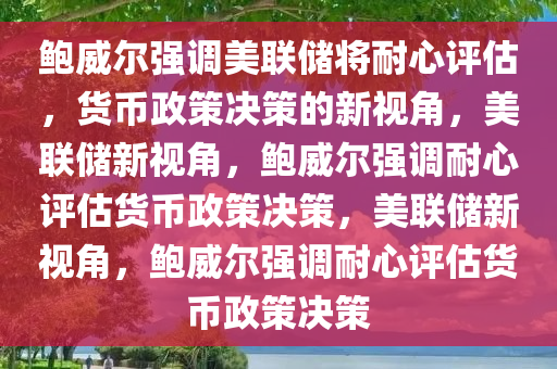 鲍威尔强调美联储将耐心评估，货币政策决策的新视角，美联储新视角，鲍威尔强调耐心评估货币政策决策，美联储新视角，鲍威尔强调耐心评估货币政策决策