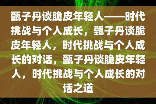 甄子丹谈脆皮年轻人——时代挑战与个人成长，甄子丹谈脆皮年轻人，时代挑战与个人成长的对话，甄子丹谈脆皮年轻人，时代挑战与个人成长的对话之道