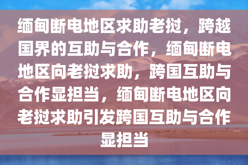 缅甸断电地区求助老挝，跨越国界的互助与合作，缅甸断电地区向老挝求助，跨国互助与合作显担当，缅甸断电地区向老挝求助引发跨国互助与合作显担当