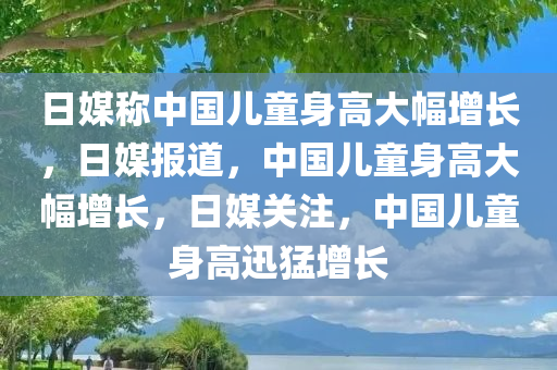 日媒称中国儿童身高大幅增长，日媒报道，中国儿童身高大幅增长，日媒关注，中国儿童身高迅猛增长