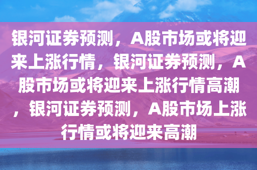 银河证券预测，A股市场或将迎来上涨行情，银河证券预测，A股市场或将迎来上涨行情高潮，银河证券预测，A股市场上涨行情或将迎来高潮