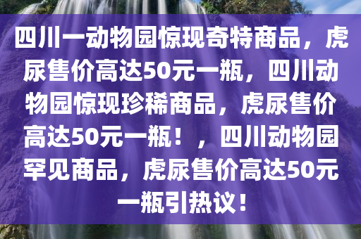 四川一动物园惊现奇特商品，虎尿售价高达50元一瓶，四川动物园惊现珍稀商品，虎尿售价高达50元一瓶！，四川动物园罕见商品，虎尿售价高达50元一瓶引热议！