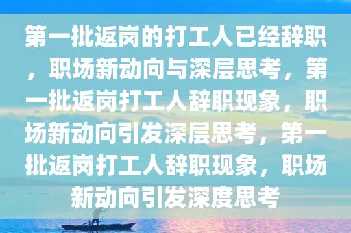 第一批返岗的打工人已经辞职，职场新动向与深层思考，第一批返岗打工人辞职现象，职场新动向引发深层思考，第一批返岗打工人辞职现象，职场新动向引发深度思考