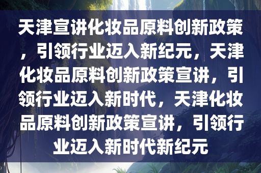 天津宣讲化妆品原料创新政策，引领行业迈入新纪元，天津化妆品原料创新政策宣讲，引领行业迈入新时代