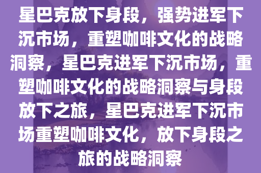 星巴克放下身段，强势进军下沉市场，重塑咖啡文化的战略洞察，星巴克进军下沉市场，重塑咖啡文化的战略洞察与身段放下之旅，星巴克进军下沉市场重塑咖啡文化，放下身段之旅的战略洞察