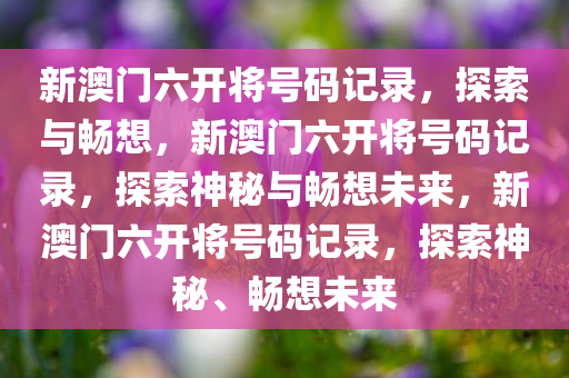 新澳门六开将号码记录，探索与畅想，新澳门六开将号码记录，探索神秘与畅想未来，新澳门六开将号码记录，探索神秘、畅想未来