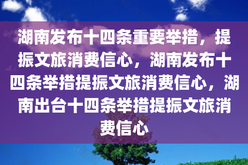 湖南发布十四条重要举措，提振文旅消费信心，湖南发布十四条举措提振文旅消费信心，湖南出台十四条举措提振文旅消费信心