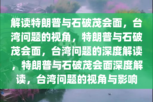 解读特朗普与石破茂会面，台湾问题的视角，特朗普与石破茂会面，台湾问题的深度解读，特朗普与石破茂会面深度解读，台湾问题的视角与影响