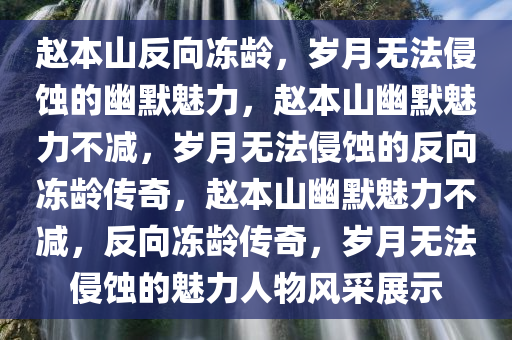 赵本山反向冻龄，岁月无法侵蚀的幽默魅力，赵本山幽默魅力不减，岁月无法侵蚀的反向冻龄传奇，赵本山幽默魅力不减，反向冻龄传奇，岁月无法侵蚀的魅力人物风采展示