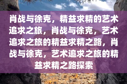 肖战与徐克，精益求精的艺术追求之旅，肖战与徐克，艺术追求之旅的精益求精之路，肖战与徐克，艺术追求之旅的精益求精之路探索