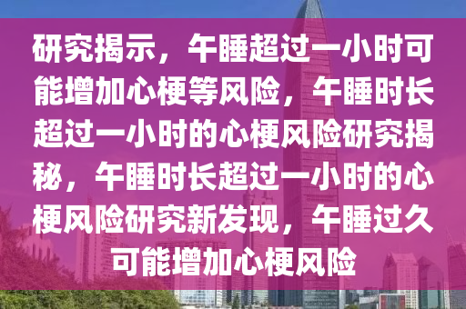 研究揭示，午睡超过一小时可能增加心梗等风险，午睡时长超过一小时的心梗风险研究揭秘，午睡时长超过一小时的心梗风险研究新发现，午睡过久可能增加心梗风险