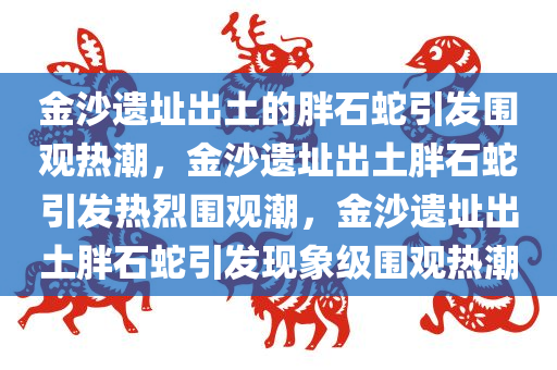 金沙遗址出土的胖石蛇引发围观热潮，金沙遗址出土胖石蛇引发热烈围观潮，金沙遗址出土胖石蛇引发现象级围观热潮