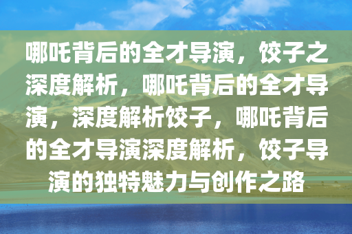 哪吒背后的全才导演，饺子之深度解析，哪吒背后的全才导演，深度解析饺子，哪吒背后的全才导演深度解析，饺子导演的独特魅力与创作之路