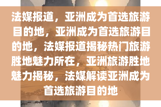 法媒报道，亚洲成为首选旅游目的地，亚洲成为首选旅游目的地，法媒报道揭秘热门旅游胜地魅力所在