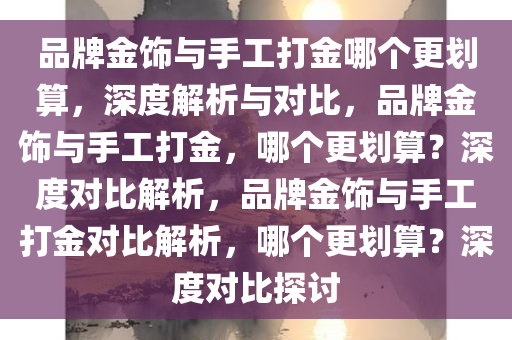 品牌金饰与手工打金哪个更划算，深度解析与对比，品牌金饰与手工打金，哪个更划算？深度对比解析