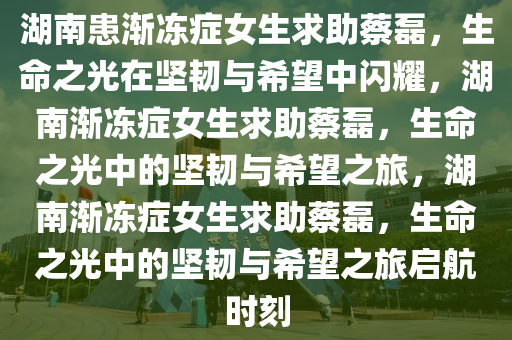 湖南患渐冻症女生求助蔡磊，生命之光在坚韧与希望中闪耀，湖南渐冻症女生求助蔡磊，生命之光中的坚韧与希望之旅，湖南渐冻症女生求助蔡磊，生命之光中的坚韧与希望之旅启航时刻